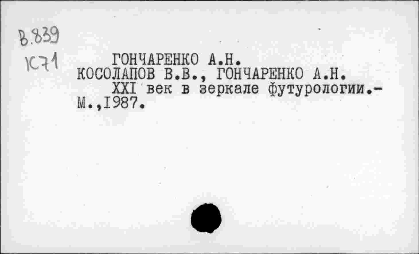 ﻿къьэ
ГОНЧАРЕНКО А.Н.
КОСОЛАПОВ В.В., ГОНЧАРЕНКО А.Н.
XXI век в зеркале футурологии.-М.,1987.